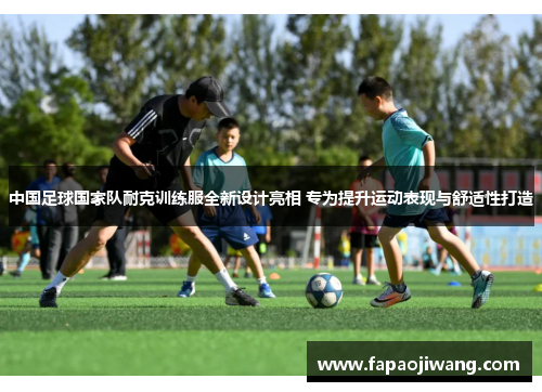 中国足球国家队耐克训练服全新设计亮相 专为提升运动表现与舒适性打造