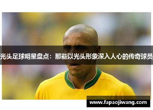 光头足球明星盘点：那些以光头形象深入人心的传奇球员