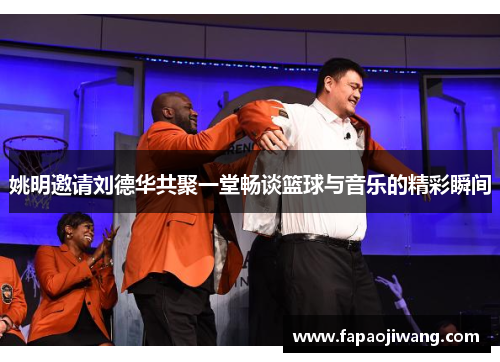 姚明邀请刘德华共聚一堂畅谈篮球与音乐的精彩瞬间