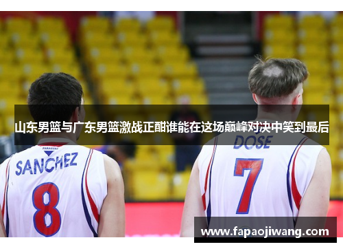 山东男篮与广东男篮激战正酣谁能在这场巅峰对决中笑到最后